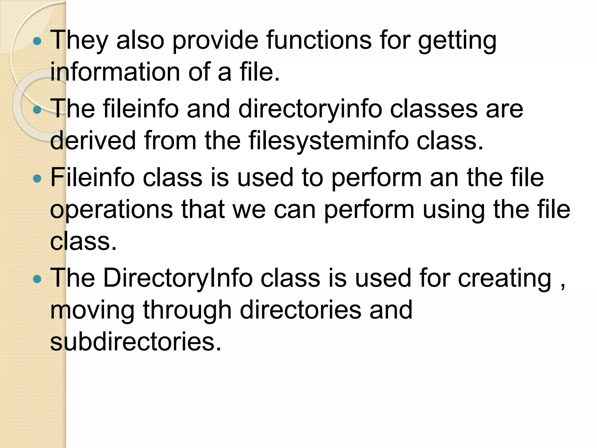  They also provide functions for getting
information of a file.
 The fileinfo and directoryinfo classes are
derived from the filesysteminfo class.
 Fileinfo class is used to perform an the file
operations that we can perform using the file
class.
 The DirectoryInfo class is used for creating ,
moving through directories and
subdirectories.
 