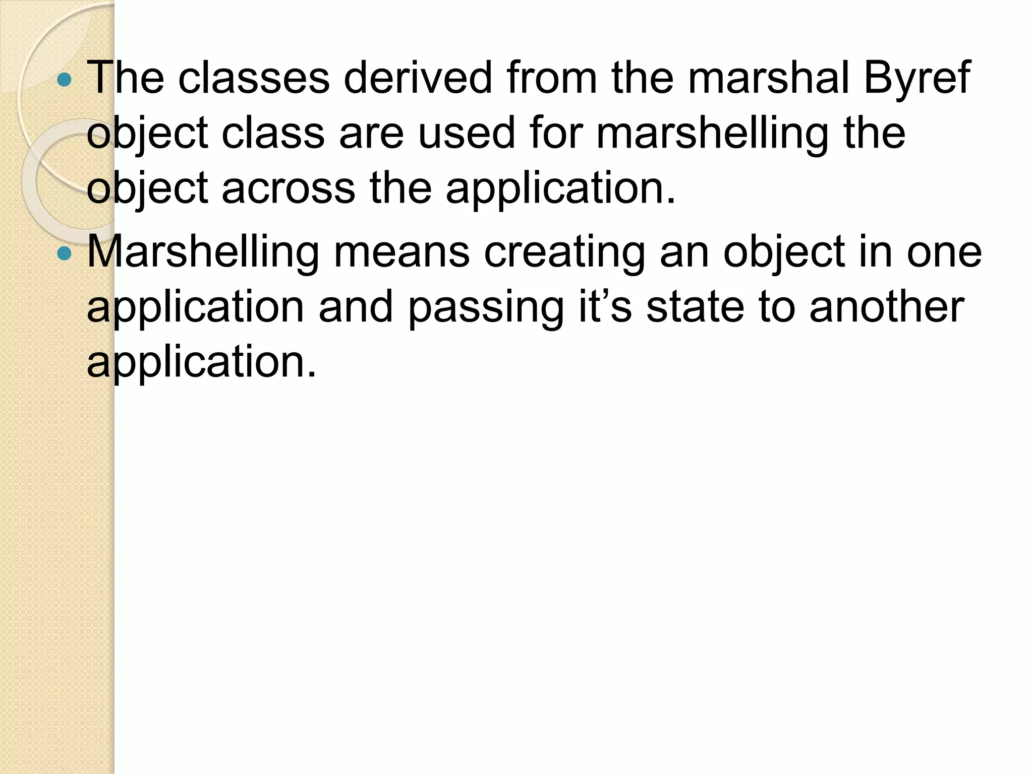  The classes derived from the marshal Byref
object class are used for marshelling the
object across the application.
 Marshelling means creating an object in one
application and passing it’s state to another
application.
 