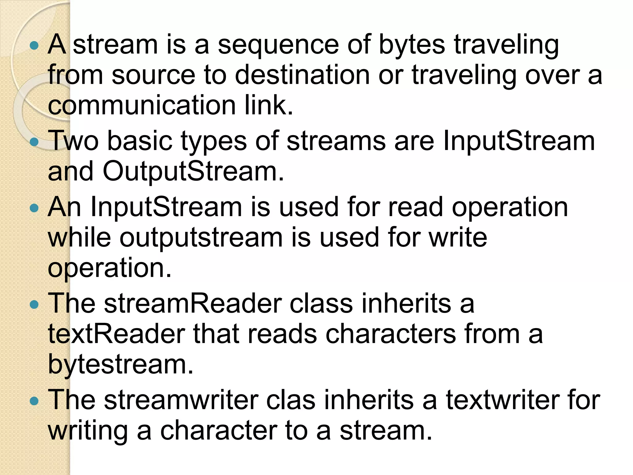  A stream is a sequence of bytes traveling
from source to destination or traveling over a
communication link.
 Two basic types of streams are InputStream
and OutputStream.
 An InputStream is used for read operation
while outputstream is used for write
operation.
 The streamReader class inherits a
textReader that reads characters from a
bytestream.
 The streamwriter clas inherits a textwriter for
writing a character to a stream.
 