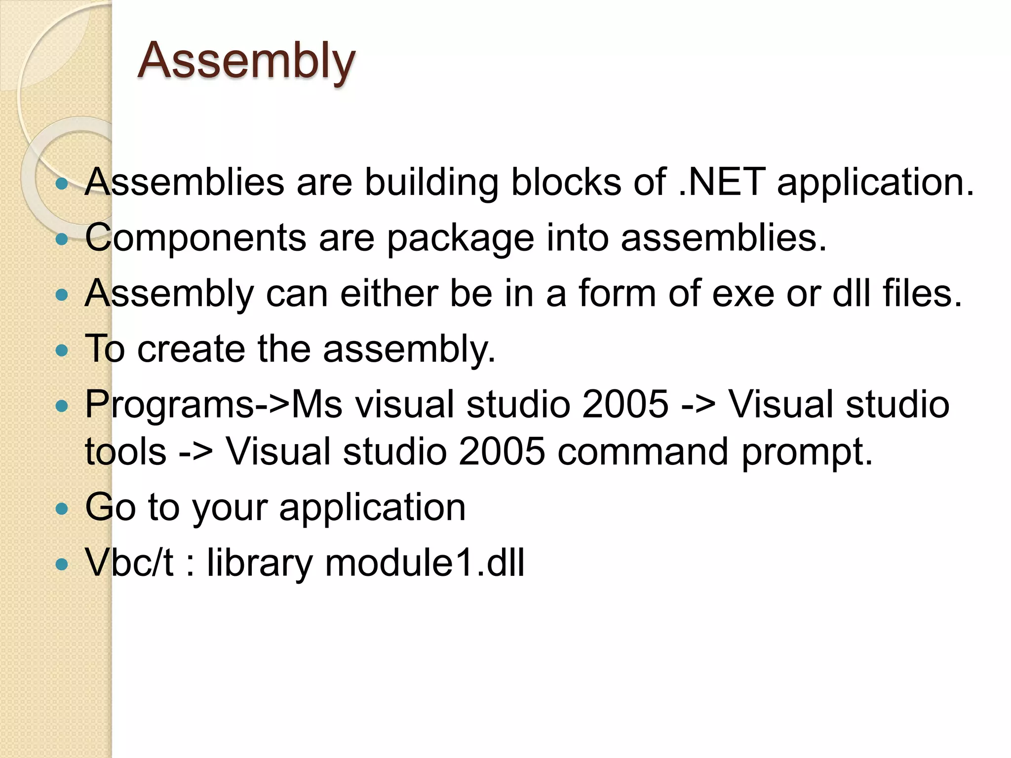 Assembly
 Assemblies are building blocks of .NET application.
 Components are package into assemblies.
 Assembly can either be in a form of exe or dll files.
 To create the assembly.
 Programs->Ms visual studio 2005 -> Visual studio
tools -> Visual studio 2005 command prompt.
 Go to your application
 Vbc/t : library module1.dll
 
