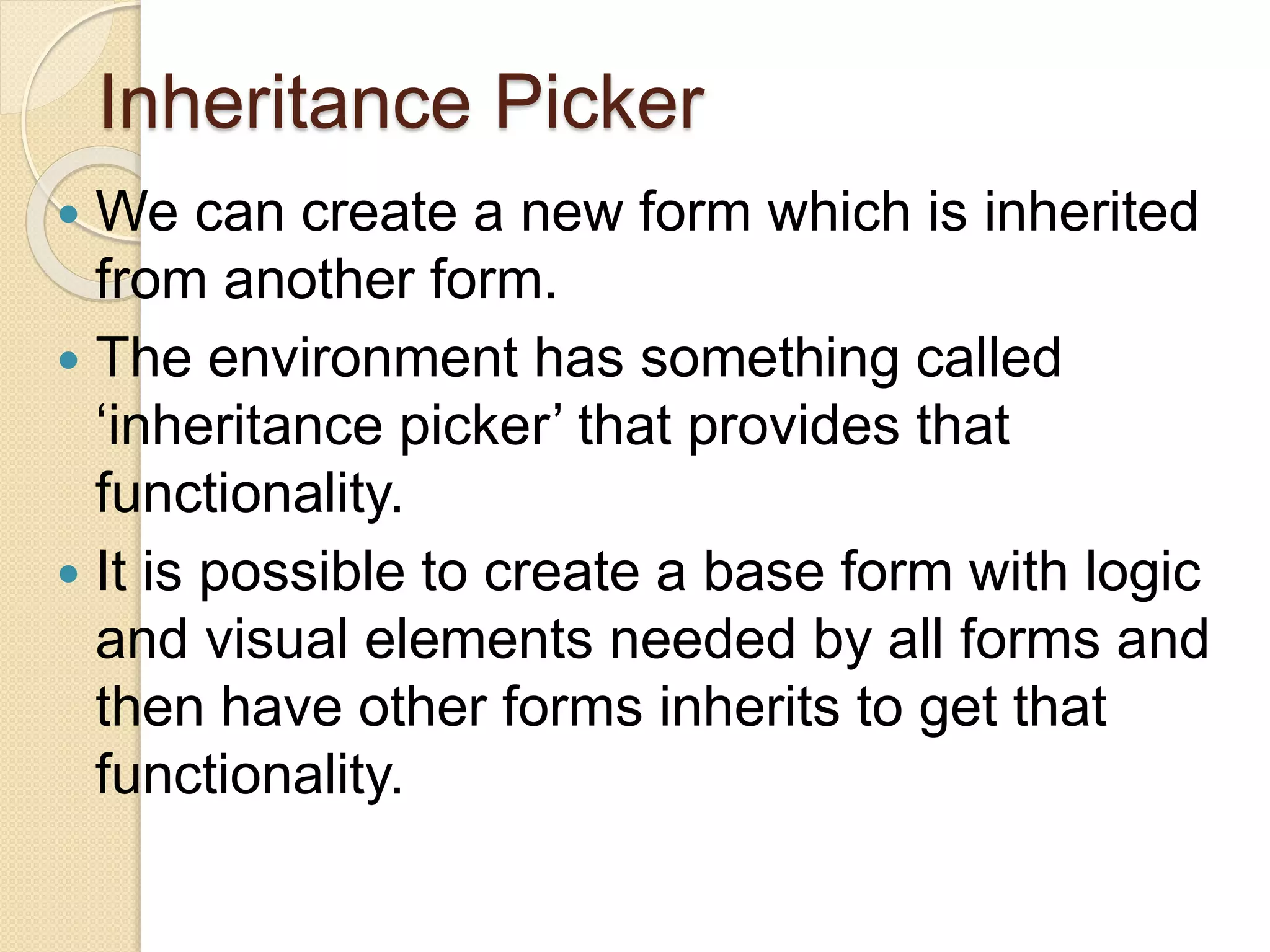 Inheritance Picker
 We can create a new form which is inherited
from another form.
 The environment has something called
‘inheritance picker’ that provides that
functionality.
 It is possible to create a base form with logic
and visual elements needed by all forms and
then have other forms inherits to get that
functionality.
 