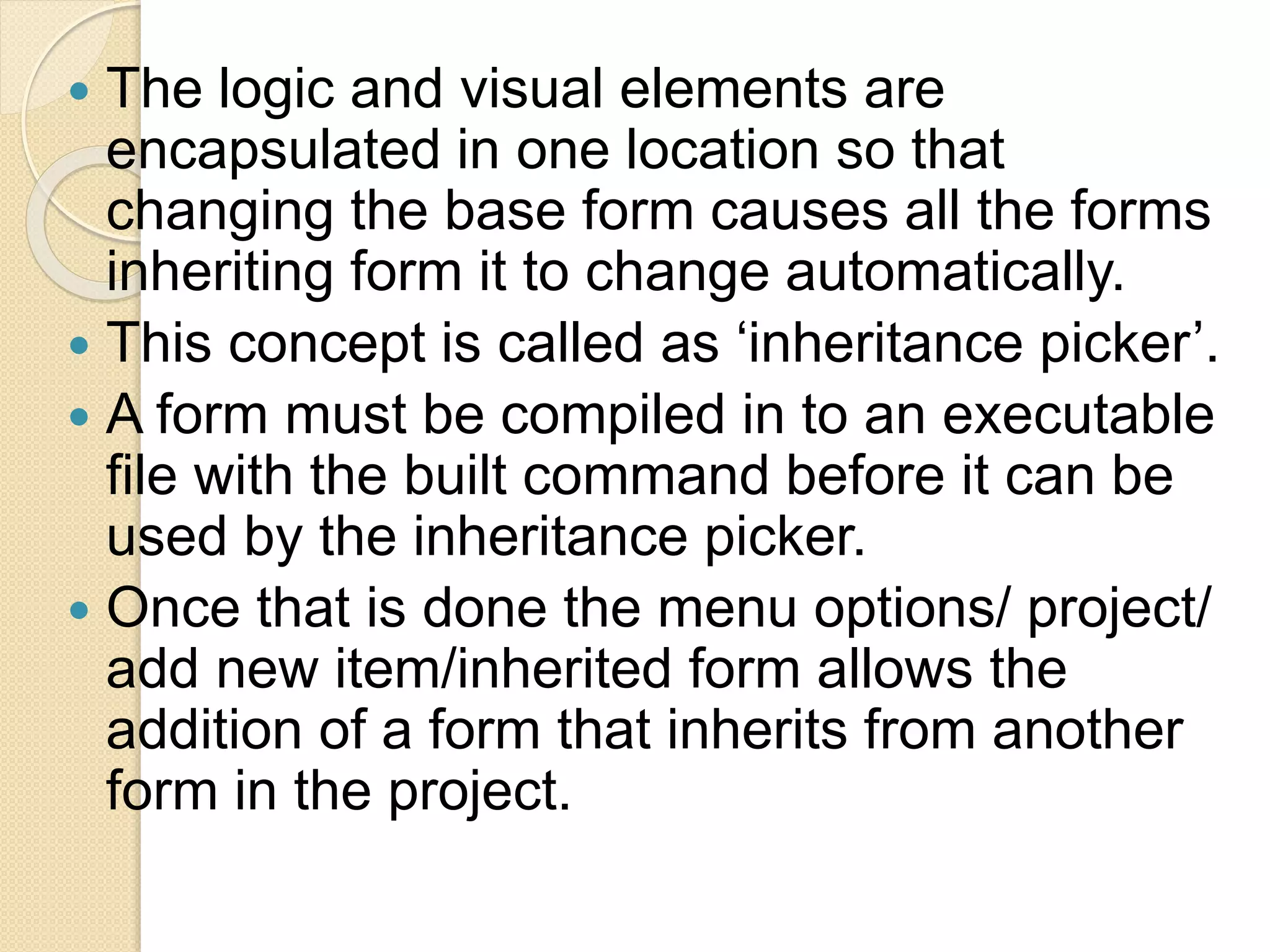  The logic and visual elements are
encapsulated in one location so that
changing the base form causes all the forms
inheriting form it to change automatically.
 This concept is called as ‘inheritance picker’.
 A form must be compiled in to an executable
file with the built command before it can be
used by the inheritance picker.
 Once that is done the menu options/ project/
add new item/inherited form allows the
addition of a form that inherits from another
form in the project.
 
