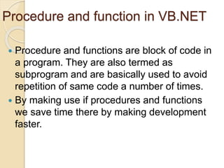 Procedure and function in VB.NET
 Procedure and functions are block of code in
a program. They are also termed as
subprogram and are basically used to avoid
repetition of same code a number of times.
 By making use if procedures and functions
we save time there by making development
faster.
 