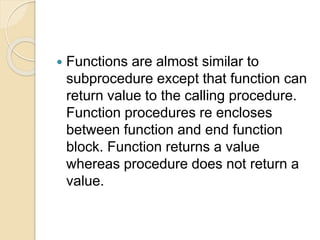  Functions are almost similar to
subprocedure except that function can
return value to the calling procedure.
Function procedures re encloses
between function and end function
block. Function returns a value
whereas procedure does not return a
value.
 