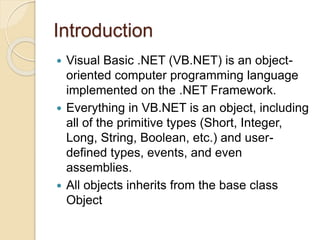 Introduction
 Visual Basic .NET (VB.NET) is an object-
oriented computer programming language
implemented on the .NET Framework.
 Everything in VB.NET is an object, including
all of the primitive types (Short, Integer,
Long, String, Boolean, etc.) and user-
defined types, events, and even
assemblies.
 All objects inherits from the base class
Object
 