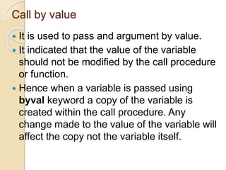 Call by value
 It is used to pass and argument by value.
 It indicated that the value of the variable
should not be modified by the call procedure
or function.
 Hence when a variable is passed using
byval keyword a copy of the variable is
created within the call procedure. Any
change made to the value of the variable will
affect the copy not the variable itself.
 