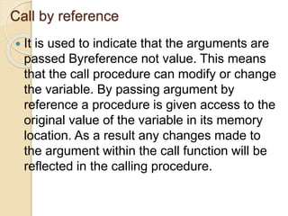 Call by reference
 It is used to indicate that the arguments are
passed Byreference not value. This means
that the call procedure can modify or change
the variable. By passing argument by
reference a procedure is given access to the
original value of the variable in its memory
location. As a result any changes made to
the argument within the call function will be
reflected in the calling procedure.
 