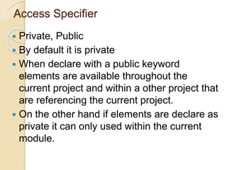 Access Specifier
 Private, Public
 By default it is private
 When declare with a public keyword
elements are available throughout the
current project and within a other project that
are referencing the current project.
 On the other hand if elements are declare as
private it can only used within the current
module.
 