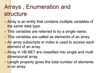 Arrays , Enumeration and
structure
 Array is an entity that contains multiple variables of
the same data type.
 This variables are referred to by a single name.
 This variables are called as elements of an array.
 An array subscripts or index is used to access each
element of an array.
 Array in VB.NET are classified into single and multi
dimensional array.
 Length property gives the total number of elements
in an array.
 