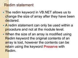 Redim statement
 The redim keyword in VB.NET allows us to
change the size of array after they have been
declared.
 A redim statement can only be used within a
procedure and not at the module level.
 When the size of an array is modified using
Redim keyword the original contents of an
array is lost, however the contents can be
retain using the keyword Preserve with
Redim.
 