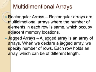 Multidimentional Arrays
 Rectangular Arrays – Rectangular arrays are
multidimetional arrays where the number of
elements in each row is same, which occupy
adjacent memory locations.
 Jagged Arrays – A jagged array is an array of
arrays. When we declare a jagged array, we
specify number of rows. Each row holds an
array, which can be of different length.
 