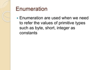 Enumeration
 Enumeration are used when we need
to refer the values of primitive types
such as byte, short, integer as
constants
 