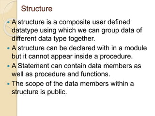 Structure
 A structure is a composite user defined
datatype using which we can group data of
different data type together.
 A structure can be declared with in a module
but it cannot appear inside a procedure.
 A Statement can contain data members as
well as procedure and functions.
 The scope of the data members within a
structure is public.
 