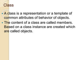 Class
 A class is a representation or a template of
common attributes of behavior of objects.
 The content of a class are called members.
Based on a class instance are created which
are called objects.
 