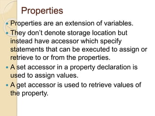 Properties
 Properties are an extension of variables.
 They don’t denote storage location but
instead have accessor which specify
statements that can be executed to assign or
retrieve to or from the properties.
 A set accessor in a property declaration is
used to assign values.
 A get accessor is used to retrieve values of
the property.
 