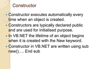 Constructor
 Constructor executes automatically every
time when an object is created.
 Constructors are typically declared public
and are used for initialised purpose.
 In VB.NET the lifetime of an object begins
when it is created with the New keyword.
 Constructor in VB.NET are written using sub
new()…. End sub
 