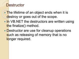 Destructor
 The lifetime of an object ends when it is
destroy or goes out of the scope.
 In VB.NET the destructors are written using
the finalize() method.
 Destructor are use for cleanup operations
such as releasing of memory that is no
longer required.
 