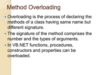 Method Overloading
 Overloading is the process of declaring the
methods of a class having same name but
different signature.
 The signature of the method comprises the
number and the types of arguments.
 In VB.NET functions, procedures,
constructors and properties can be
overloaded.
 