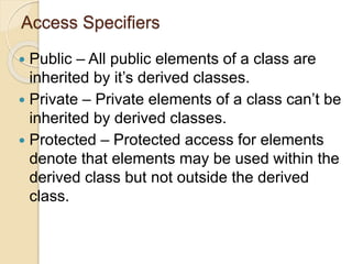 Access Specifiers
 Public – All public elements of a class are
inherited by it’s derived classes.
 Private – Private elements of a class can’t be
inherited by derived classes.
 Protected – Protected access for elements
denote that elements may be used within the
derived class but not outside the derived
class.
 