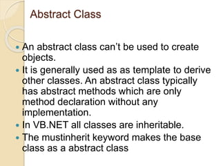 Abstract Class
 An abstract class can’t be used to create
objects.
 It is generally used as as template to derive
other classes. An abstract class typically
has abstract methods which are only
method declaration without any
implementation.
 In VB.NET all classes are inheritable.
 The mustinherit keyword makes the base
class as a abstract class
 