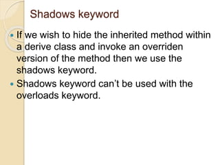Shadows keyword
 If we wish to hide the inherited method within
a derive class and invoke an overriden
version of the method then we use the
shadows keyword.
 Shadows keyword can’t be used with the
overloads keyword.
 
