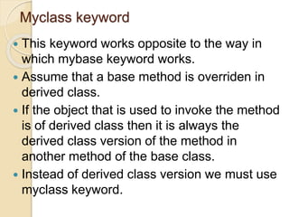 Myclass keyword
 This keyword works opposite to the way in
which mybase keyword works.
 Assume that a base method is overriden in
derived class.
 If the object that is used to invoke the method
is of derived class then it is always the
derived class version of the method in
another method of the base class.
 Instead of derived class version we must use
myclass keyword.
 