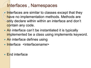 Interfaces , Namespaces
 Interfaces are similar to classes except that they
have no implementation methods. Methods are
only declare within within an interface and don’t
contain any code.
 An interface can’t be instantiated it is typically
implemented be a class using implements keyword.
 An interface defines using
 Interface <interfacename>
 End interface
 