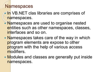 Namespaces
 In VB.NET clas libraries are comprises of
namespaces.
 Namespaces are used to organise nested
entities such as other namespaces, classes,
interfaces and so on.
 Namespaces takes care of the way in which
program elements are expose to other
program with the help of various access
modifiers.
 Modules and classes are generally put inside
namespaces.
 
