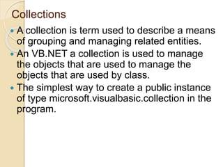 Collections
 A collection is term used to describe a means
of grouping and managing related entities.
 An VB.NET a collection is used to manage
the objects that are used to manage the
objects that are used by class.
 The simplest way to create a public instance
of type microsoft.visualbasic.collection in the
program.
 