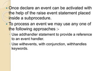  Once declare an event can be activated with
the help of the raise event statement placed
inside a subprocedure.
 To process an event we may use any one of
the following approaches :-
◦ Use addhandler statement to provide a reference
to an event handler.
◦ Use withevents, with conjunction, withhandles
keywords.
 