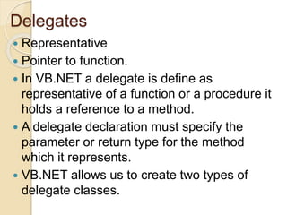 Delegates
 Representative
 Pointer to function.
 In VB.NET a delegate is define as
representative of a function or a procedure it
holds a reference to a method.
 A delegate declaration must specify the
parameter or return type for the method
which it represents.
 VB.NET allows us to create two types of
delegate classes.
 