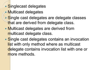  Singlecast delegates
 Multicast delegates
 Single cast delegates are delegate classes
that are derived from delegate class.
 Multicast delegates are derived from
multicast delegate class.
 Single cast delegates contains an invocation
list with only method where as multicast
delegate contains invocation list with one or
more methods.
 