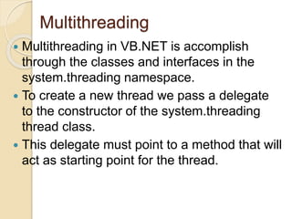 Multithreading
 Multithreading in VB.NET is accomplish
through the classes and interfaces in the
system.threading namespace.
 To create a new thread we pass a delegate
to the constructor of the system.threading
thread class.
 This delegate must point to a method that will
act as starting point for the thread.
 