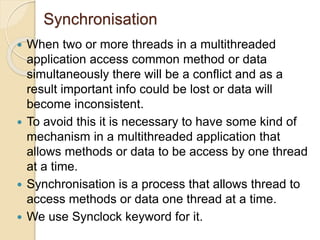 Synchronisation
 When two or more threads in a multithreaded
application access common method or data
simultaneously there will be a conflict and as a
result important info could be lost or data will
become inconsistent.
 To avoid this it is necessary to have some kind of
mechanism in a multithreaded application that
allows methods or data to be access by one thread
at a time.
 Synchronisation is a process that allows thread to
access methods or data one thread at a time.
 We use Synclock keyword for it.
 