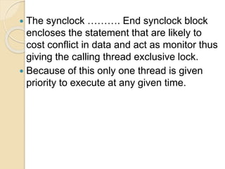  The synclock ………. End synclock block
encloses the statement that are likely to
cost conflict in data and act as monitor thus
giving the calling thread exclusive lock.
 Because of this only one thread is given
priority to execute at any given time.
 