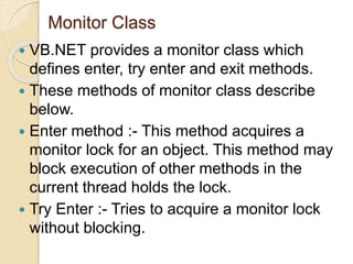 Monitor Class
 VB.NET provides a monitor class which
defines enter, try enter and exit methods.
 These methods of monitor class describe
below.
 Enter method :- This method acquires a
monitor lock for an object. This method may
block execution of other methods in the
current thread holds the lock.
 Try Enter :- Tries to acquire a monitor lock
without blocking.
 