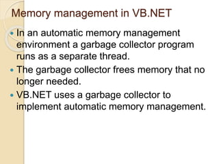 Memory management in VB.NET
 In an automatic memory management
environment a garbage collector program
runs as a separate thread.
 The garbage collector frees memory that no
longer needed.
 VB.NET uses a garbage collector to
implement automatic memory management.
 