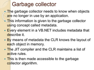 Garbage collector
 The garbage collector needs to know when objects
are no longer in use by an application.
 This information is given to the garbage collector
using concept called metadata.
 Every element in a VB.NET includes metadata that
describe it.
 By means of metadata the CLR knows the layout of
each object in memory.
 The JIT compiler and the CLR maintains a list of
active rules.
 This is then made accessible to the garbage
collector algorithm.
 
