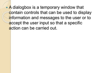  A dialogbox is a temporary window that
contain controls that can be used to display
information and messages to the user or to
accept the user input so that a specific
action can be carried out.
 