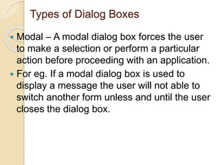 Types of Dialog Boxes
 Modal – A modal dialog box forces the user
to make a selection or perform a particular
action before proceeding with an application.
 For eg. If a modal dialog box is used to
display a message the user will not able to
switch another form unless and until the user
closes the dialog box.
 