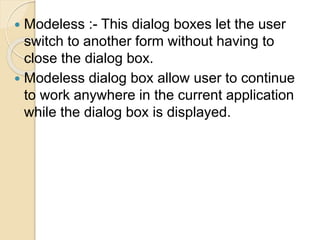  Modeless :- This dialog boxes let the user
switch to another form without having to
close the dialog box.
 Modeless dialog box allow user to continue
to work anywhere in the current application
while the dialog box is displayed.
 