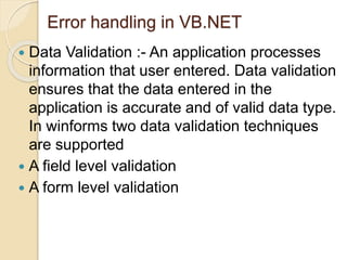 Error handling in VB.NET
 Data Validation :- An application processes
information that user entered. Data validation
ensures that the data entered in the
application is accurate and of valid data type.
In winforms two data validation techniques
are supported
 A field level validation
 A form level validation
 