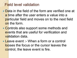 Field level validation
 Data in the field of the form are verified one at
a time after the user enters a value into a
particular field and moves on to the next field
on the form.
 Controls also support some methods and
events that are useful for verification and
validation data.
 Leave event :- When a form or a control
looses the focus or the cursor leaves the
control, the leave event is fire.
 