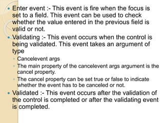  Enter event :- This event is fire when the focus is
set to a field. This event can be used to check
whether the value entered in the previous field is
valid or not.
 Validating :- This event occurs when the control is
being validated. This event takes an argument of
type
◦ Cancelevent args
◦ The main property of the cancelevent args argument is the
cancel property.
◦ The cancel property can be set true or false to indicate
whether the event has to be canceled or not.
 Validated :- This event occurs after the validation of
the control is completed or after the validating event
is completed.
 