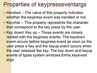 Properties of keypresseventargs
 Handled – The value of this property indicates
whether the keypress event was handled or not.
 Keychar – This property represents the character
that correspond to the key press by the user.
 Key down/ Key up – These events are closely
related with the keypress events. The keydown
event occurs before keypress event as soon as the
user press a key and the keyup event occurs when
the user releases the key. The key down and keyup
events of types system.windows.forms.keyevent
args
 