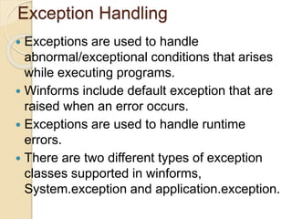 Exception Handling
 Exceptions are used to handle
abnormal/exceptional conditions that arises
while executing programs.
 Winforms include default exception that are
raised when an error occurs.
 Exceptions are used to handle runtime
errors.
 There are two different types of exception
classes supported in winforms,
System.exception and application.exception.
 