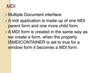 MDI
 Multiple Document interface
 A mdi application is made up of one MDI
parent form and one more child form.
 A MDI form is created in the same way as
we create a form, when the property
ISMDICONTAINER is set to true for a
window form it becomes a MDI form.
 