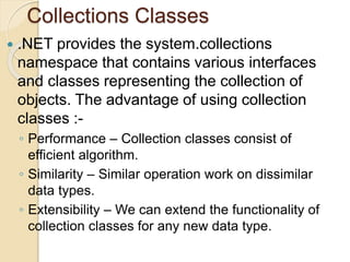 Collections Classes
 .NET provides the system.collections
namespace that contains various interfaces
and classes representing the collection of
objects. The advantage of using collection
classes :-
◦ Performance – Collection classes consist of
efficient algorithm.
◦ Similarity – Similar operation work on dissimilar
data types.
◦ Extensibility – We can extend the functionality of
collection classes for any new data type.
 