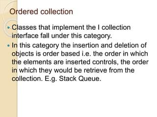 Ordered collection
 Classes that implement the I collection
interface fall under this category.
 In this category the insertion and deletion of
objects is order based i.e. the order in which
the elements are inserted controls, the order
in which they would be retrieve from the
collection. E.g. Stack Queue.
 