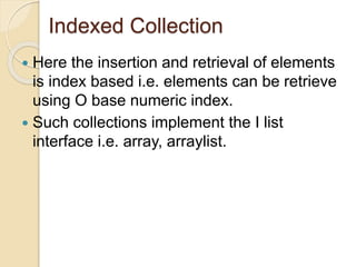 Indexed Collection
 Here the insertion and retrieval of elements
is index based i.e. elements can be retrieve
using O base numeric index.
 Such collections implement the I list
interface i.e. array, arraylist.
 